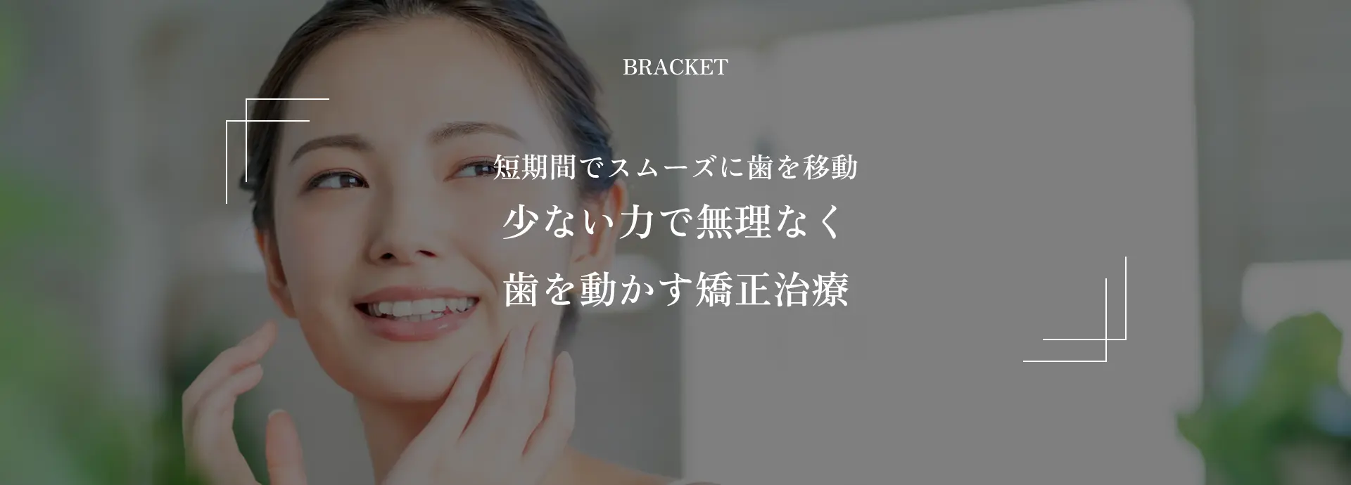 BRACKET｜短期間でスムーズに歯を移動少ない力で無理なく歯を動かす矯正治療