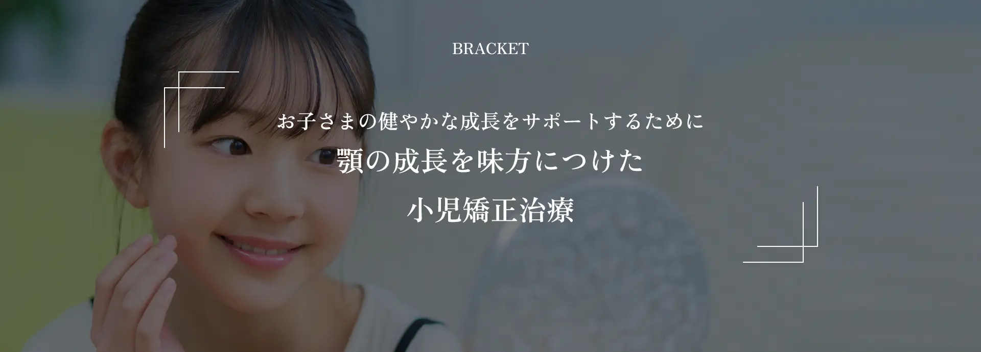 BRACKET｜お子さまの健やかな成長をサポートするために顎の成長を味方につけた小児矯正治療